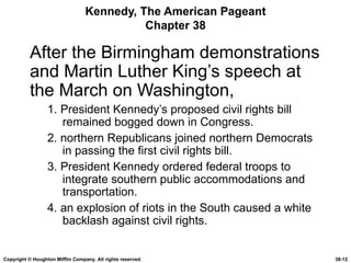 Kennedy, The American Pageant Chapter 38 After the Birmingham demonstrations and Martin Luther King’s speech at the March on Washington, 1. President Kennedy’s proposed civil rights bill remained bogged down in Congress. 2. northern Republicans joined northern Democrats in passing the first civil rights bill. 3. President Kennedy ordered federal troops to integrate southern public accommodations and transportation. 4. an explosion of riots in the South caused a white backlash against civil rights. Copyright © Houghton Mifflin Company. All rights reserved. 38- 