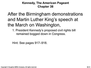 Kennedy, The American Pageant Chapter 38 After the Birmingham demonstrations and Martin Luther King’s speech at the March on Washington, 1. President Kennedy’s proposed civil rights bill remained bogged down in Congress. Hint: See pages 917–918. Copyright © Houghton Mifflin Company. All rights reserved. 38- 