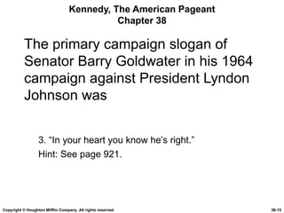 Kennedy, The American Pageant Chapter 38 The primary campaign slogan of Senator Barry Goldwater in his 1964 campaign against President Lyndon Johnson was 3. “In your heart you know he’s right.” Hint: See page 921. Copyright © Houghton Mifflin Company. All rights reserved. 38- 