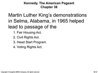 Kennedy, The American Pageant Chapter 38 Martin Luther King’s demonstrations in Selma, Alabama, in 1965 helped lead to passage of the 1. Fair Housing Act. 2. Civil Rights Act. 3. Head Start Program. 4. Voting Rights Act. Copyright © Houghton Mifflin Company. All rights reserved. 38- 
