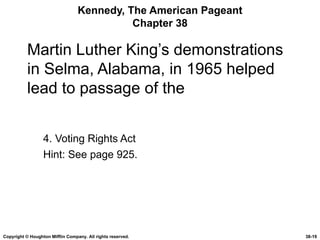 Kennedy, The American Pageant Chapter 38 Martin Luther King’s demonstrations in Selma, Alabama, in 1965 helped lead to passage of the 4. Voting Rights Act Hint: See page 925. Copyright © Houghton Mifflin Company. All rights reserved. 38- 