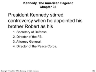 Kennedy, The American Pageant Chapter 38 President Kennedy stirred controversy when he appointed his brother Robert as his 1. Secretary of Defense. 2. Director of the FBI. 3. Attorney General. 4. Director of the Peace Corps. Copyright © Houghton Mifflin Company. All rights reserved. 38- 