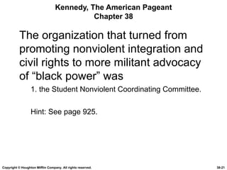 Kennedy, The American Pageant Chapter 38 The organization that turned from promoting nonviolent integration and civil rights to more militant advocacy of “black power” was 1. the Student Nonviolent Coordinating Committee. Hint: See page 925. Copyright © Houghton Mifflin Company. All rights reserved. 38- 