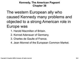 Kennedy, The American Pageant Chapter 38 The western European ally who caused Kennedy many problems and objected to a strong American role in Europe was 1. Harold Macmillan of Britain. 2. Konrad Adenauer of Germany. 3. Charles de Gaulle of France. 4. Jean Monnet of the European Common Market. Copyright © Houghton Mifflin Company. All rights reserved. 38- 