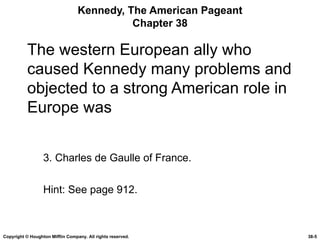 Kennedy, The American Pageant Chapter 38 The western European ally who caused Kennedy many problems and objected to a strong American role in Europe was 3. Charles de Gaulle of France. Hint: See page 912. Copyright © Houghton Mifflin Company. All rights reserved. 38- 