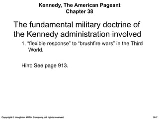 Kennedy, The American Pageant Chapter 38 The fundamental military doctrine of the Kennedy administration involved 1. “flexible response” to “brushfire wars” in the Third World. Hint: See page 913. Copyright © Houghton Mifflin Company. All rights reserved. 38- 