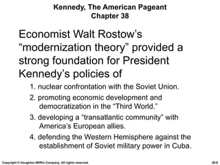 Kennedy, The American Pageant Chapter 38 Economist Walt Rostow’s “modernization theory” provided a strong foundation for President Kennedy’s policies of 1. nuclear confrontation with the Soviet Union. 2. promoting economic development and democratization in the “Third World.” 3. developing a “transatlantic community” with America’s European allies. 4. defending the Western Hemisphere against the establishment of Soviet military power in Cuba. Copyright © Houghton Mifflin Company. All rights reserved. 38- 