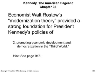 Kennedy, The American Pageant Chapter 38 Economist Walt Rostow’s “modernization theory” provided a strong foundation for President Kennedy’s policies of 2. promoting economic development and democratization in the “Third World.” Hint: See page 913. Copyright © Houghton Mifflin Company. All rights reserved. 38- 
