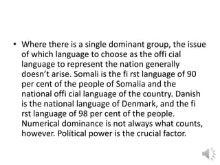 • Where there is a single dominant group, the issue
of which language to choose as the offi cial
language to represent the nation generally
doesn’t arise. Somali is the fi rst language of 90
per cent of the people of Somalia and the
national offi cial language of the country. Danish
is the national language of Denmark, and the fi
rst language of 98 per cent of the people.
Numerical dominance is not always what counts,
however. Political power is the crucial factor.
 