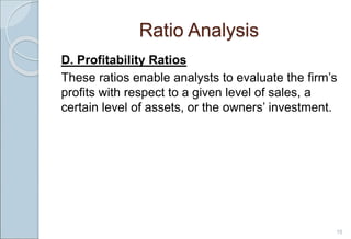 Ratio Analysis
D. Profitability Ratios
These ratios enable analysts to evaluate the firm’s
profits with respect to a given level of sales, a
certain level of assets, or the owners’ investment.
15
 