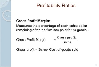 Profitability Ratios
Gross Profit Margin:
Measures the percentage of each sales dollar
remaining after the firm has paid for its goods.
Gross Profit Margin
Gross profit = Sales- Cost of goods sold
16
Sales
profit
Gross

 