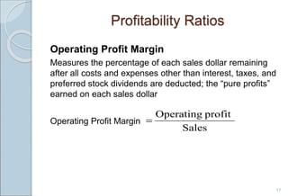 Operating Profit Margin
Measures the percentage of each sales dollar remaining
after all costs and expenses other than interest, taxes, and
preferred stock dividends are deducted; the “pure profits”
earned on each sales dollar
Operating Profit Margin
17
Profitability Ratios
Sales
profit
Operating

 