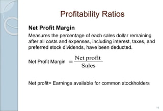 Profitability Ratios
Net Profit Margin
Measures the percentage of each sales dollar remaining
after all costs and expenses, including interest, taxes, and
preferred stock dividends, have been deducted.
Net Profit Margin
Net profit= Earnings available for common stockholders
18
Sales
profit
Net

 