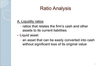 Ratio Analysis
A. Liquidity ratios
◦ ratios that relates the firm’s cash and other
assets to its current liabilities
 Liquid asset
◦ an asset that can be easily converted into cash
without significant loss of its original value
4
 