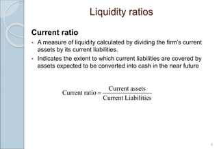 5
Current ratio
 A measure of liquidity calculated by dividing the firm’s current
assets by its current liabilities.
 Indicates the extent to which current liabilities are covered by
assets expected to be converted into cash in the near future
s
Liabilitie
Current
assets
Current
ratio
Current 
Liquidity ratios
 