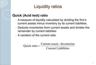 6
Liquidity ratios
Quick (Acid test) ratio
◦ A measure of liquidity calculated by dividing the firm’s
current assets minus inventory by its current liabilities.
◦ Deducts inventories from current assets and divides the
remainder by current liabilities
◦ A variation of the current ratio
s
Liabilitie
Current
s
Inventorie
-
assets
Current
ratio
Quick 
 