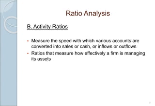 Ratio Analysis
7
B. Activity Ratios
 Measure the speed with which various accounts are
converted into sales or cash, or inflows or outflows
 Ratios that measure how effectively a firm is managing
its assets
 