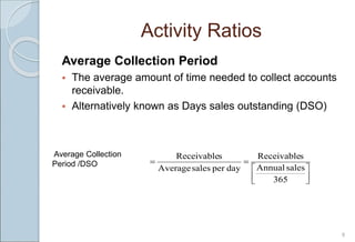 Activity Ratios
Average Collection Period
 The average amount of time needed to collect accounts
receivable.
 Alternatively known as Days sales outstanding (DSO)
9








365
sales
Annual
s
Receivable
day
per
sales
Average
s
Receivable
Average Collection
Period /DSO
 