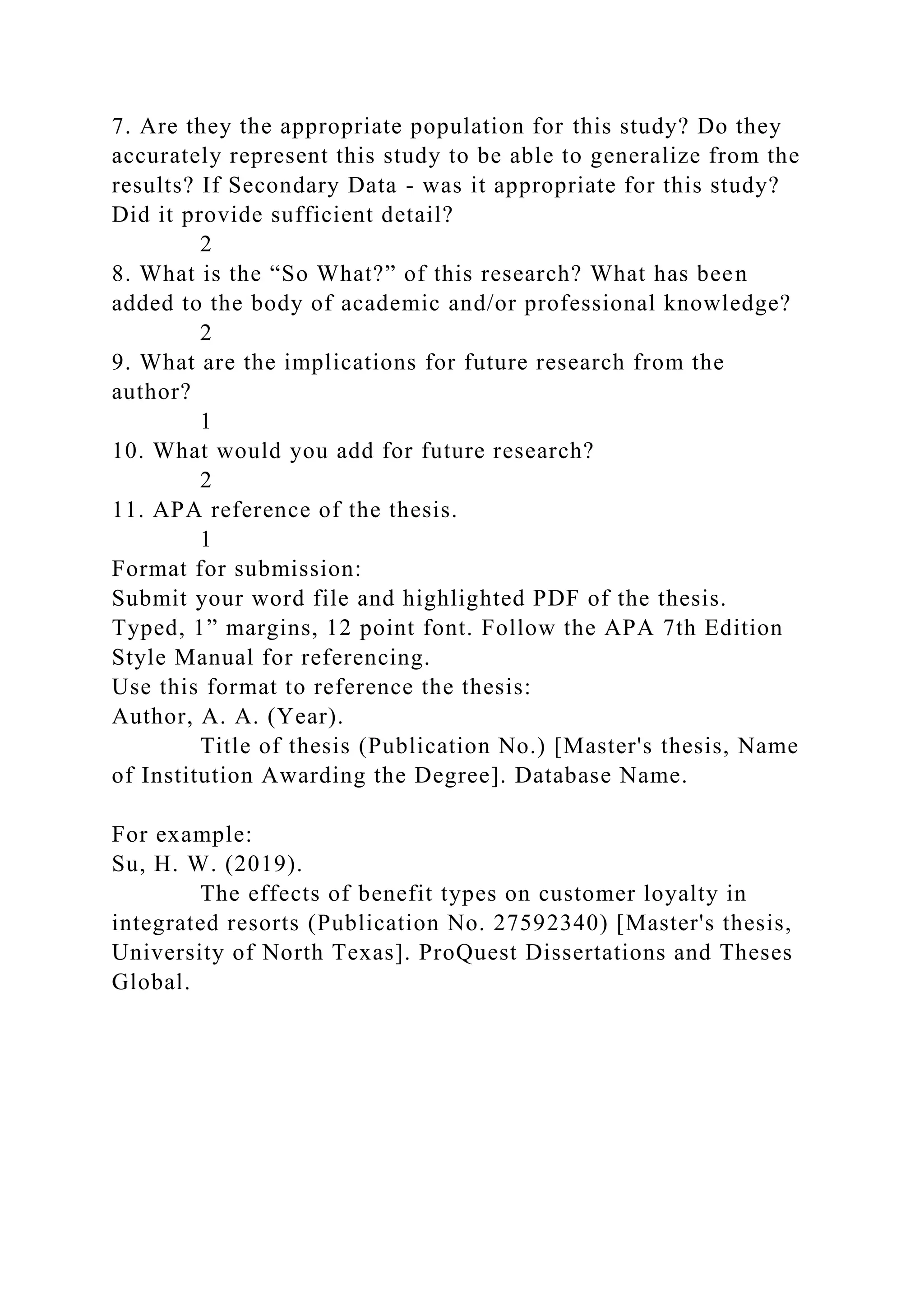 7. Are they the appropriate population for this study? Do they
accurately represent this study to be able to generalize from the
results? If Secondary Data - was it appropriate for this study?
Did it provide sufficient detail?
2
8. What is the “So What?” of this research? What has been
added to the body of academic and/or professional knowledge?
2
9. What are the implications for future research from the
author?
1
10. What would you add for future research?
2
11. APA reference of the thesis.
1
Format for submission:
Submit your word file and highlighted PDF of the thesis.
Typed, 1” margins, 12 point font. Follow the APA 7th Edition
Style Manual for referencing.
Use this format to reference the thesis:
Author, A. A. (Year).
Title of thesis (Publication No.) [Master's thesis, Name
of Institution Awarding the Degree]. Database Name.
For example:
Su, H. W. (2019).
The effects of benefit types on customer loyalty in
integrated resorts (Publication No. 27592340) [Master's thesis,
University of North Texas]. ProQuest Dissertations and Theses
Global.
 