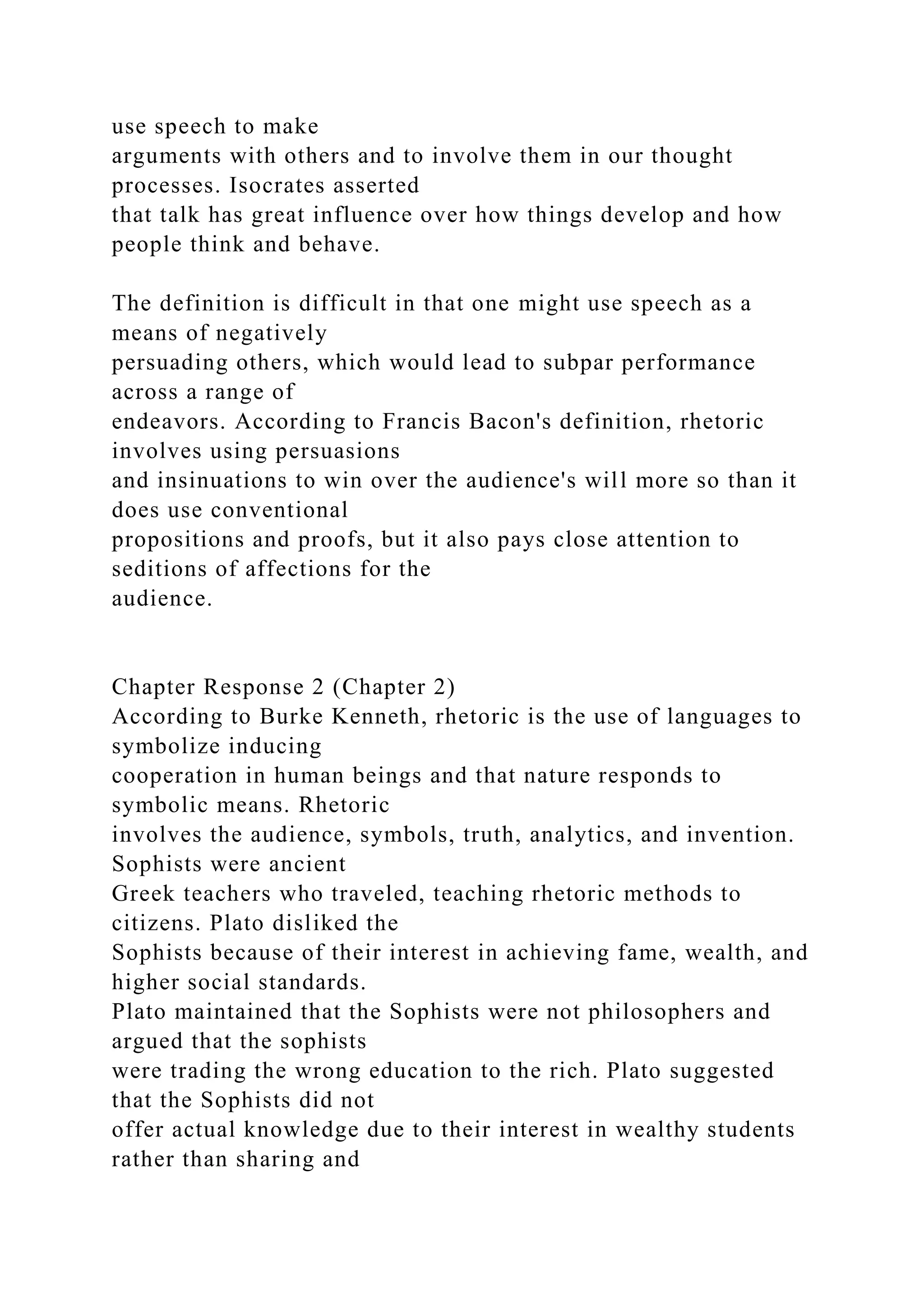 use speech to make
arguments with others and to involve them in our thought
processes. Isocrates asserted
that talk has great influence over how things develop and how
people think and behave.
The definition is difficult in that one might use speech as a
means of negatively
persuading others, which would lead to subpar performance
across a range of
endeavors. According to Francis Bacon's definition, rhetoric
involves using persuasions
and insinuations to win over the audience's will more so than it
does use conventional
propositions and proofs, but it also pays close attention to
seditions of affections for the
audience.
Chapter Response 2 (Chapter 2)
According to Burke Kenneth, rhetoric is the use of languages to
symbolize inducing
cooperation in human beings and that nature responds to
symbolic means. Rhetoric
involves the audience, symbols, truth, analytics, and invention.
Sophists were ancient
Greek teachers who traveled, teaching rhetoric methods to
citizens. Plato disliked the
Sophists because of their interest in achieving fame, wealth, and
higher social standards.
Plato maintained that the Sophists were not philosophers and
argued that the sophists
were trading the wrong education to the rich. Plato suggested
that the Sophists did not
offer actual knowledge due to their interest in wealthy students
rather than sharing and
 