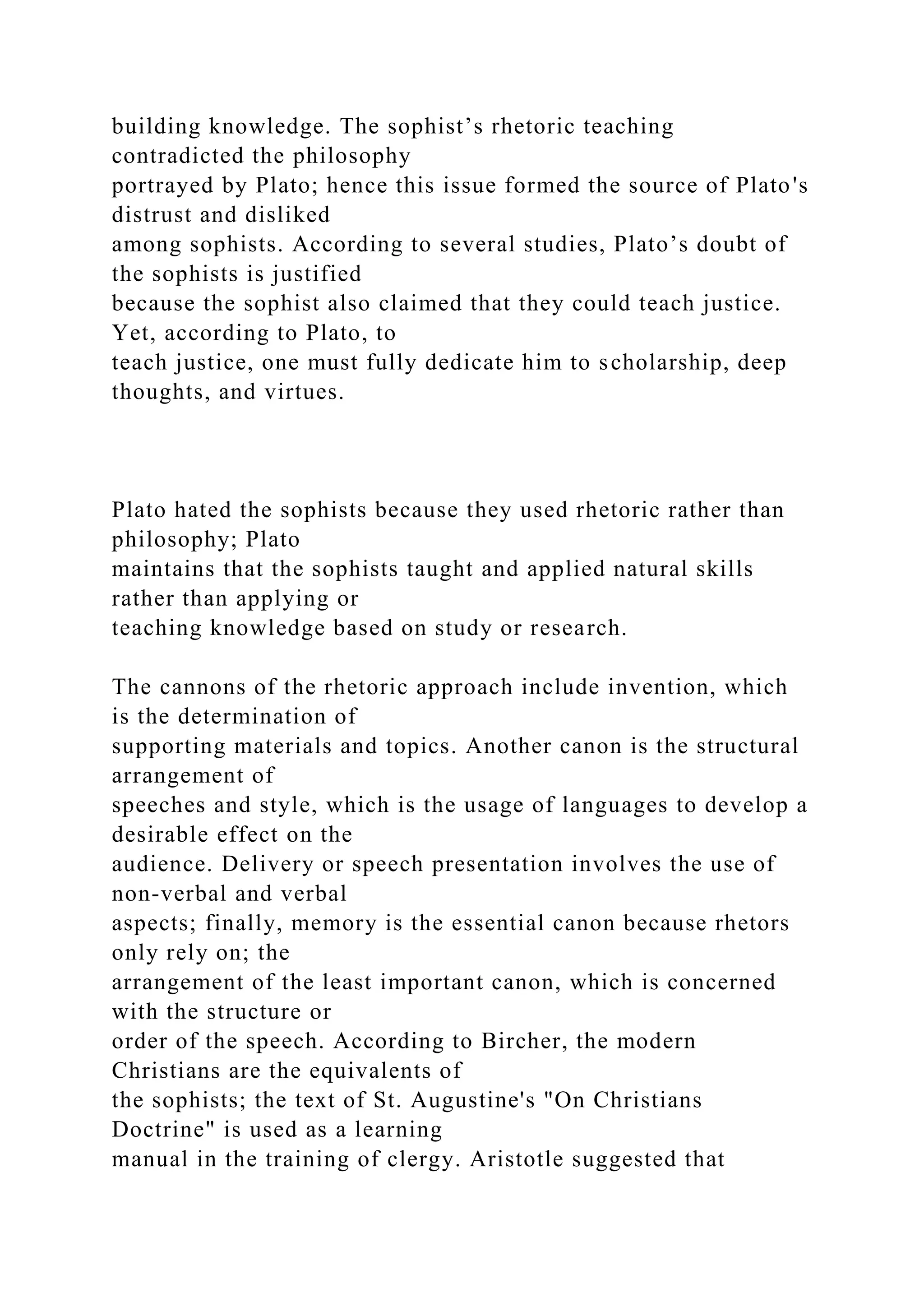 building knowledge. The sophist’s rhetoric teaching
contradicted the philosophy
portrayed by Plato; hence this issue formed the source of Plato's
distrust and disliked
among sophists. According to several studies, Plato’s doubt of
the sophists is justified
because the sophist also claimed that they could teach justice.
Yet, according to Plato, to
teach justice, one must fully dedicate him to scholarship, deep
thoughts, and virtues.
Plato hated the sophists because they used rhetoric rather than
philosophy; Plato
maintains that the sophists taught and applied natural skills
rather than applying or
teaching knowledge based on study or research.
The cannons of the rhetoric approach include invention, which
is the determination of
supporting materials and topics. Another canon is the structural
arrangement of
speeches and style, which is the usage of languages to develop a
desirable effect on the
audience. Delivery or speech presentation involves the use of
non-verbal and verbal
aspects; finally, memory is the essential canon because rhetors
only rely on; the
arrangement of the least important canon, which is concerned
with the structure or
order of the speech. According to Bircher, the modern
Christians are the equivalents of
the sophists; the text of St. Augustine's "On Christians
Doctrine" is used as a learning
manual in the training of clergy. Aristotle suggested that
 
