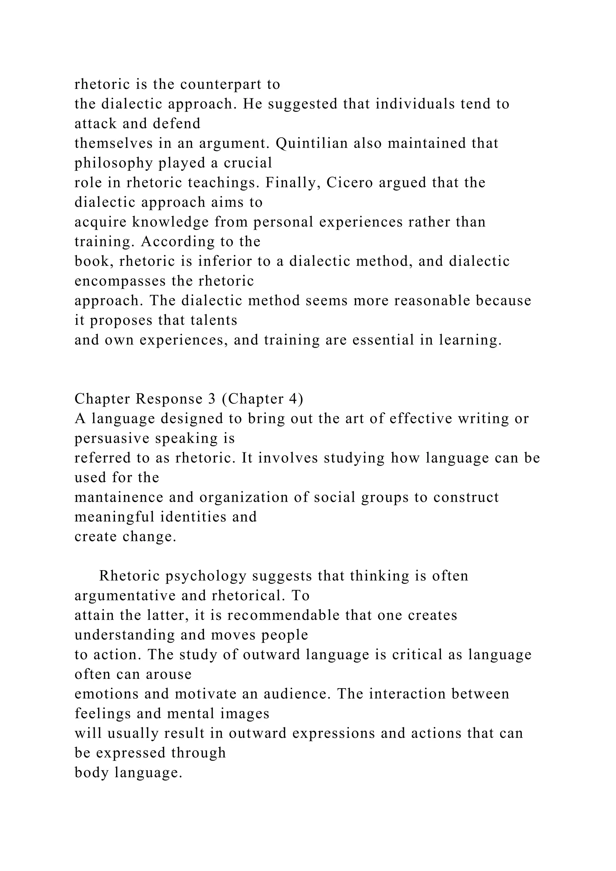 rhetoric is the counterpart to
the dialectic approach. He suggested that individuals tend to
attack and defend
themselves in an argument. Quintilian also maintained that
philosophy played a crucial
role in rhetoric teachings. Finally, Cicero argued that the
dialectic approach aims to
acquire knowledge from personal experiences rather than
training. According to the
book, rhetoric is inferior to a dialectic method, and dialectic
encompasses the rhetoric
approach. The dialectic method seems more reasonable because
it proposes that talents
and own experiences, and training are essential in learning.
Chapter Response 3 (Chapter 4)
A language designed to bring out the art of effective writing or
persuasive speaking is
referred to as rhetoric. It involves studying how language can be
used for the
mantainence and organization of social groups to construct
meaningful identities and
create change.
Rhetoric psychology suggests that thinking is often
argumentative and rhetorical. To
attain the latter, it is recommendable that one creates
understanding and moves people
to action. The study of outward language is critical as language
often can arouse
emotions and motivate an audience. The interaction between
feelings and mental images
will usually result in outward expressions and actions that can
be expressed through
body language.
 