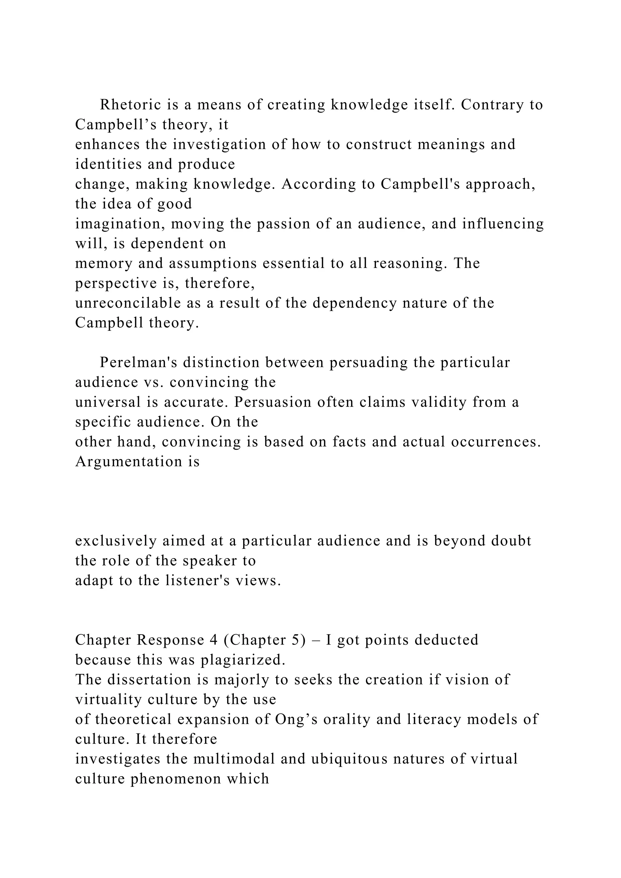 Rhetoric is a means of creating knowledge itself. Contrary to
Campbell’s theory, it
enhances the investigation of how to construct meanings and
identities and produce
change, making knowledge. According to Campbell's approach,
the idea of good
imagination, moving the passion of an audience, and influencing
will, is dependent on
memory and assumptions essential to all reasoning. The
perspective is, therefore,
unreconcilable as a result of the dependency nature of the
Campbell theory.
Perelman's distinction between persuading the particular
audience vs. convincing the
universal is accurate. Persuasion often claims validity from a
specific audience. On the
other hand, convincing is based on facts and actual occurrences.
Argumentation is
exclusively aimed at a particular audience and is beyond doubt
the role of the speaker to
adapt to the listener's views.
Chapter Response 4 (Chapter 5) – I got points deducted
because this was plagiarized.
The dissertation is majorly to seeks the creation if vision of
virtuality culture by the use
of theoretical expansion of Ong’s orality and literacy models of
culture. It therefore
investigates the multimodal and ubiquitous natures of virtual
culture phenomenon which
 