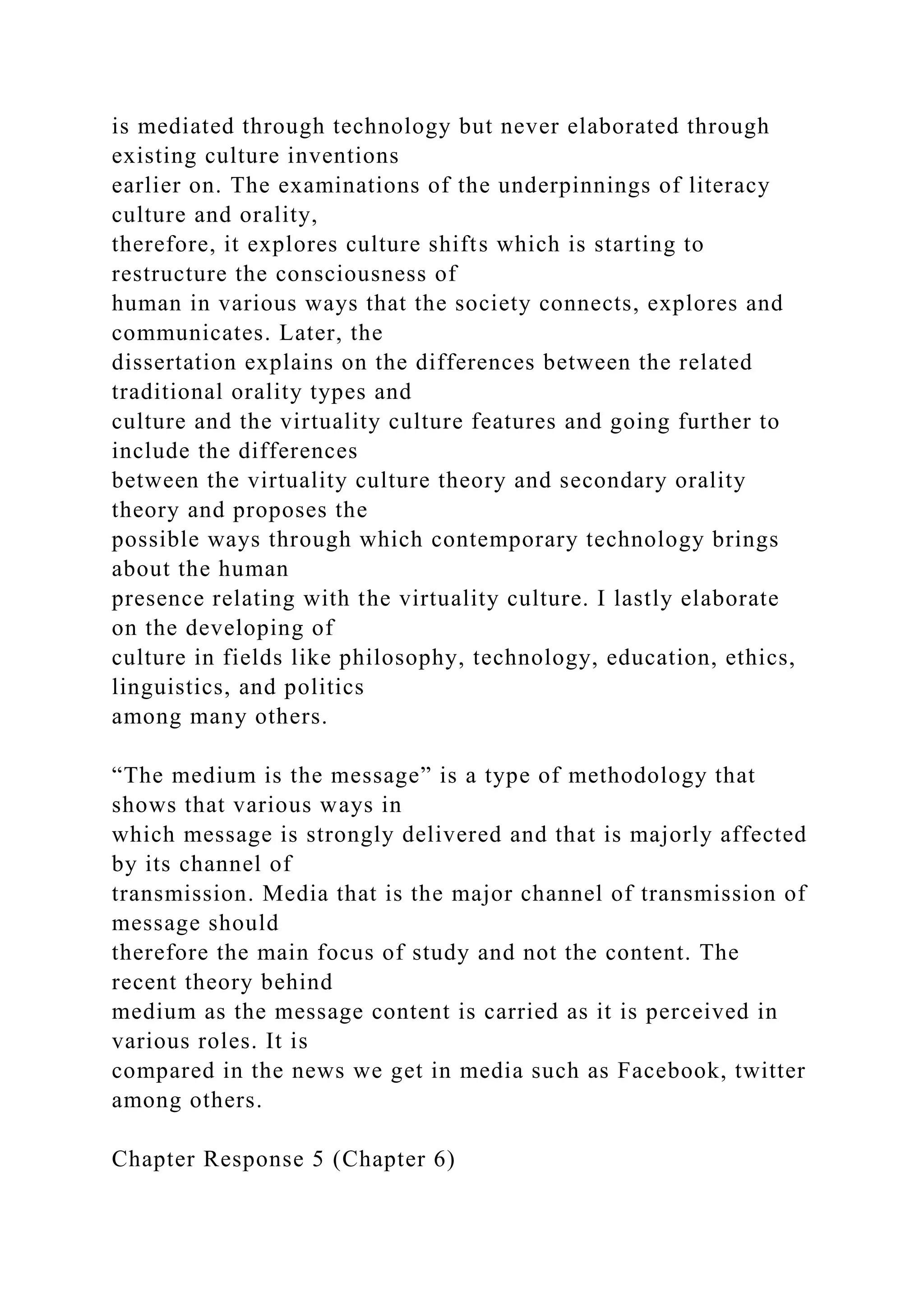 is mediated through technology but never elaborated through
existing culture inventions
earlier on. The examinations of the underpinnings of literacy
culture and orality,
therefore, it explores culture shifts which is starting to
restructure the consciousness of
human in various ways that the society connects, explores and
communicates. Later, the
dissertation explains on the differences between the related
traditional orality types and
culture and the virtuality culture features and going further to
include the differences
between the virtuality culture theory and secondary orality
theory and proposes the
possible ways through which contemporary technology brings
about the human
presence relating with the virtuality culture. I lastly elaborate
on the developing of
culture in fields like philosophy, technology, education, ethics,
linguistics, and politics
among many others.
“The medium is the message” is a type of methodology that
shows that various ways in
which message is strongly delivered and that is majorly affected
by its channel of
transmission. Media that is the major channel of transmission of
message should
therefore the main focus of study and not the content. The
recent theory behind
medium as the message content is carried as it is perceived in
various roles. It is
compared in the news we get in media such as Facebook, twitter
among others.
Chapter Response 5 (Chapter 6)
 