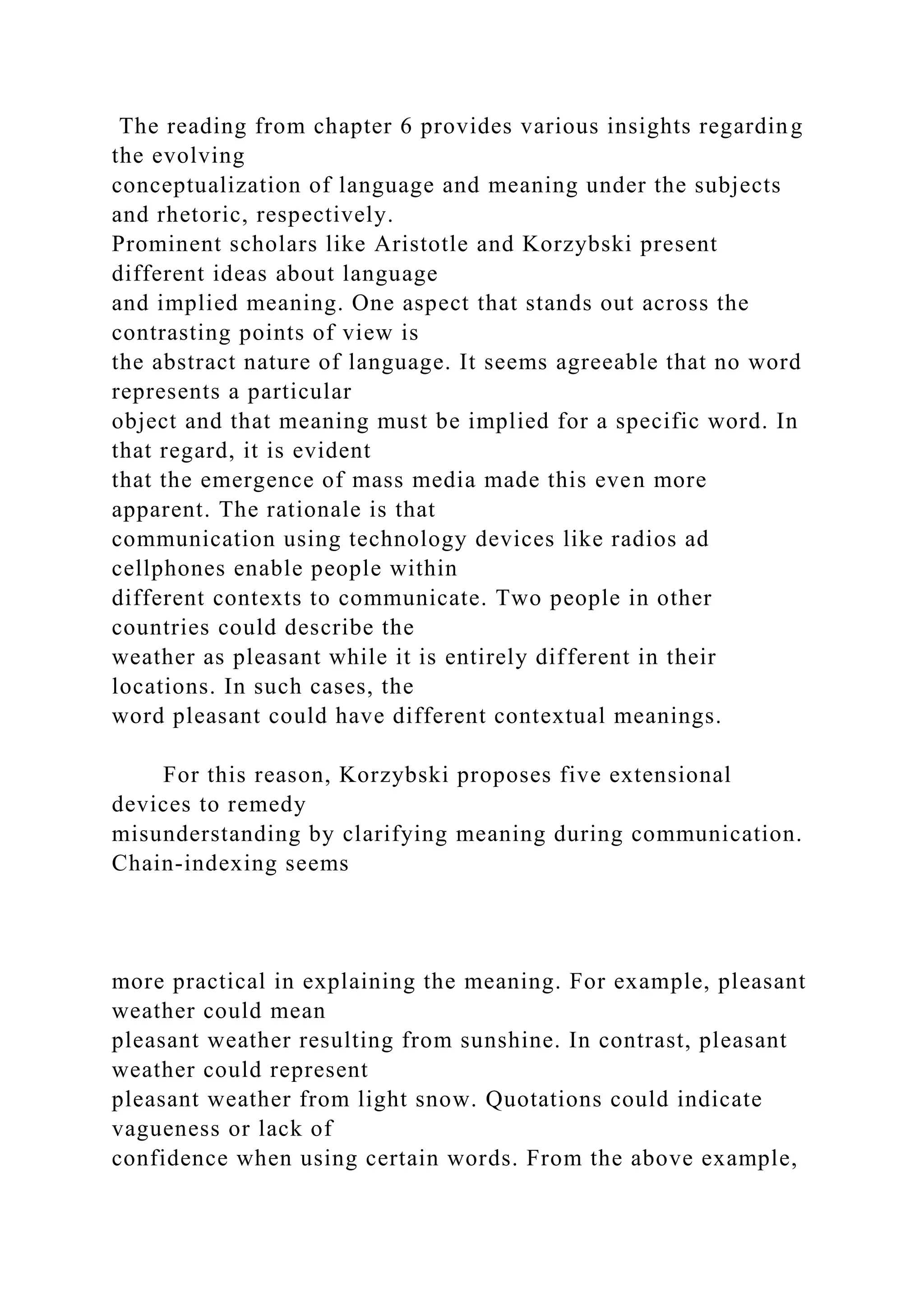 The reading from chapter 6 provides various insights regarding
the evolving
conceptualization of language and meaning under the subjects
and rhetoric, respectively.
Prominent scholars like Aristotle and Korzybski present
different ideas about language
and implied meaning. One aspect that stands out across the
contrasting points of view is
the abstract nature of language. It seems agreeable that no word
represents a particular
object and that meaning must be implied for a specific word. In
that regard, it is evident
that the emergence of mass media made this even more
apparent. The rationale is that
communication using technology devices like radios ad
cellphones enable people within
different contexts to communicate. Two people in other
countries could describe the
weather as pleasant while it is entirely different in their
locations. In such cases, the
word pleasant could have different contextual meanings.
For this reason, Korzybski proposes five extensional
devices to remedy
misunderstanding by clarifying meaning during communication.
Chain-indexing seems
more practical in explaining the meaning. For example, pleasant
weather could mean
pleasant weather resulting from sunshine. In contrast, pleasant
weather could represent
pleasant weather from light snow. Quotations could indicate
vagueness or lack of
confidence when using certain words. From the above example,
 