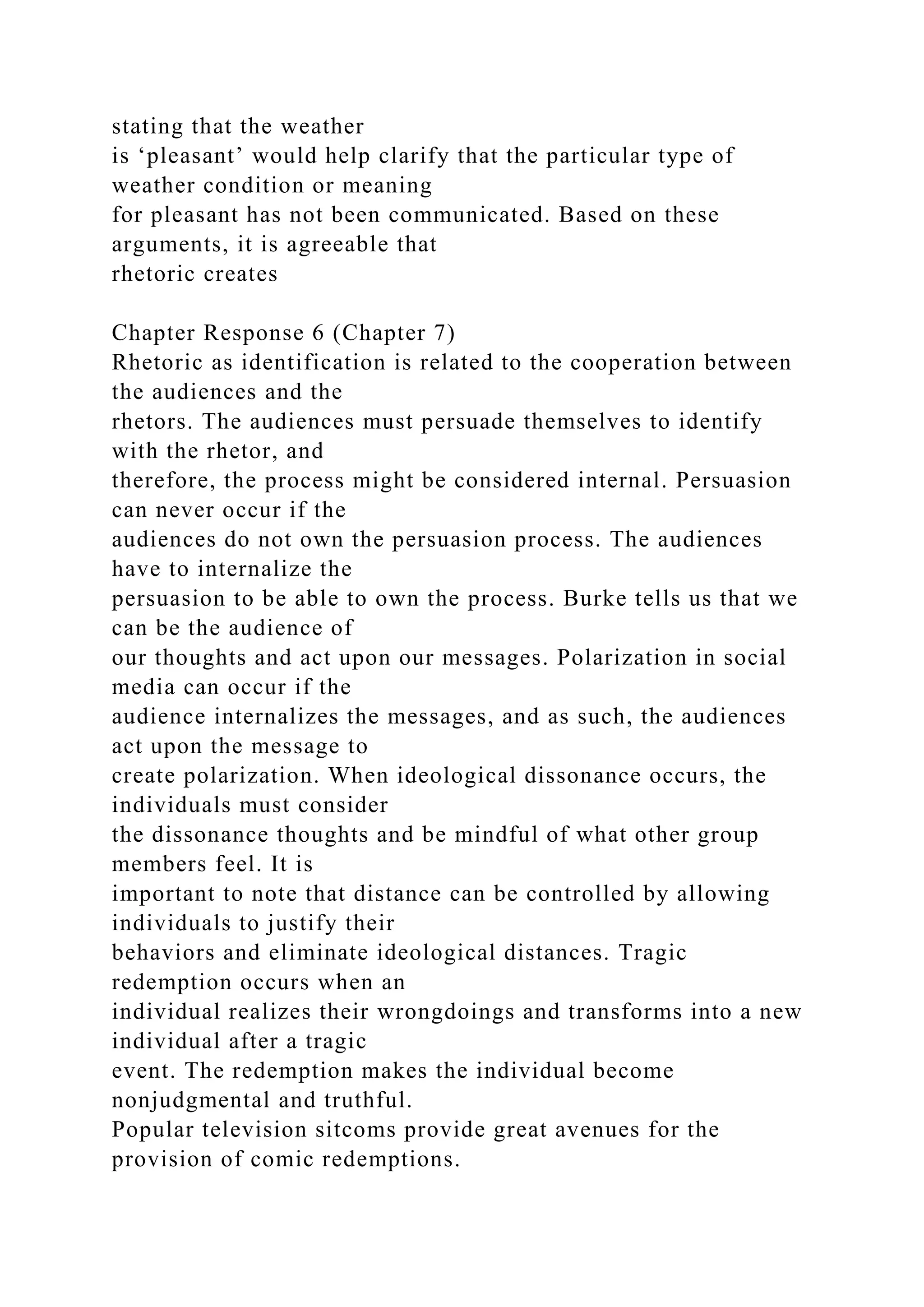 stating that the weather
is ‘pleasant’ would help clarify that the particular type of
weather condition or meaning
for pleasant has not been communicated. Based on these
arguments, it is agreeable that
rhetoric creates
Chapter Response 6 (Chapter 7)
Rhetoric as identification is related to the cooperation between
the audiences and the
rhetors. The audiences must persuade themselves to identify
with the rhetor, and
therefore, the process might be considered internal. Persuasion
can never occur if the
audiences do not own the persuasion process. The audiences
have to internalize the
persuasion to be able to own the process. Burke tells us that we
can be the audience of
our thoughts and act upon our messages. Polarization in social
media can occur if the
audience internalizes the messages, and as such, the audiences
act upon the message to
create polarization. When ideological dissonance occurs, the
individuals must consider
the dissonance thoughts and be mindful of what other group
members feel. It is
important to note that distance can be controlled by allowing
individuals to justify their
behaviors and eliminate ideological distances. Tragic
redemption occurs when an
individual realizes their wrongdoings and transforms into a new
individual after a tragic
event. The redemption makes the individual become
nonjudgmental and truthful.
Popular television sitcoms provide great avenues for the
provision of comic redemptions.
 