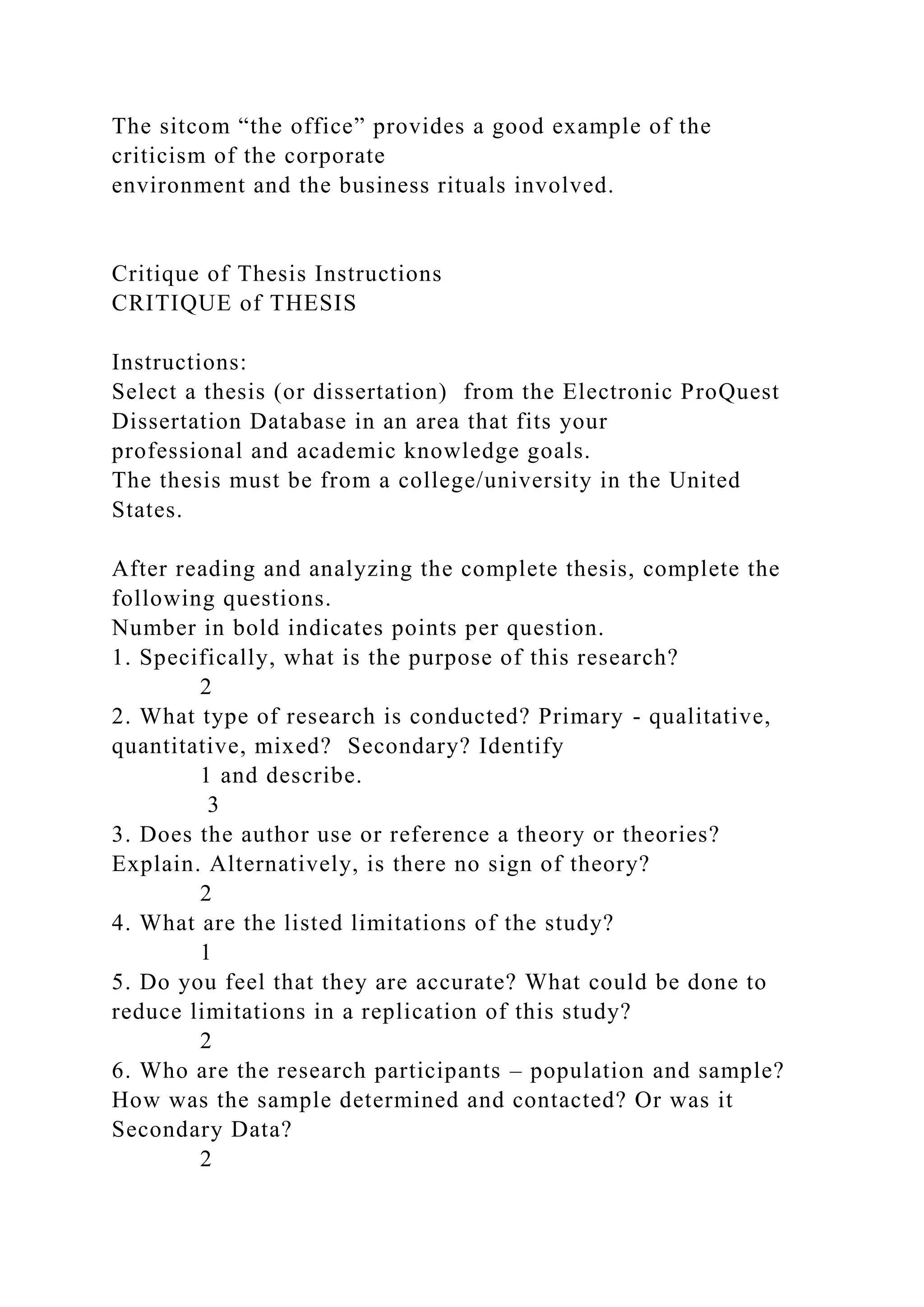 The sitcom “the office” provides a good example of the
criticism of the corporate
environment and the business rituals involved.
Critique of Thesis Instructions
CRITIQUE of THESIS
Instructions:
Select a thesis (or dissertation) from the Electronic ProQuest
Dissertation Database in an area that fits your
professional and academic knowledge goals.
The thesis must be from a college/university in the United
States.
After reading and analyzing the complete thesis, complete the
following questions.
Number in bold indicates points per question.
1. Specifically, what is the purpose of this research?
2
2. What type of research is conducted? Primary - qualitative,
quantitative, mixed? Secondary? Identify
1 and describe.
3
3. Does the author use or reference a theory or theories?
Explain. Alternatively, is there no sign of theory?
2
4. What are the listed limitations of the study?
1
5. Do you feel that they are accurate? What could be done to
reduce limitations in a replication of this study?
2
6. Who are the research participants – population and sample?
How was the sample determined and contacted? Or was it
Secondary Data?
2
 
