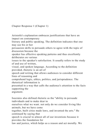 Chapter Response 1 (Chapter 1)
Aristotle's explanation embraces justifications that have an
impact on contemporary
literary and public speaking. The definition indicates that one
may use his or her
persuasion skills to persuade others to agree with the topic of
discussion because the
speaker has effective speaking patterns and thus excellently
deliberates on various
issues to the speaker's satisfaction. It usually refers to the study
of and use of written,
visual, and spoken language. According to the definition
provided, rhetoric is an art of
speech and writing that allows audiences to consider different
lines of reasoning and
comprehend logic, ethics, politics, and jurisprudence. The
rhetorical information is
presented in a way that calls the audience's attention to the facts
supporting the
argument.
Isocrates also defined rhetoric as the "ability to persuade
individuals and to make dear to
ourselves what we want. not only do we consider living like
animals, but we have come
together, built cities made laws, and invented the arts." He
continued by saying that
speech is crucial to almost all of our inventions because it
provides the foundation for
law and justice, which helps us a reason and act morally. We
 