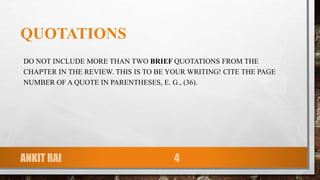 QUOTATIONS
DO NOT INCLUDE MORE THAN TWO BRIEF QUOTATIONS FROM THE
CHAPTER IN THE REVIEW. THIS IS TO BE YOUR WRITING! CITE THE PAGE
NUMBER OF A QUOTE IN PARENTHESES, E. G., (36).
ANKIT RAI 4
 