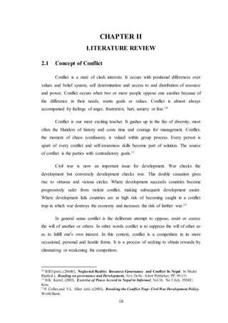 10
CHAPTER II
LITERATURE REVIEW
2.1 Concept of Conflict
Conflict is a state of clash interests. It occurs with positional differences over
values and belief system, self determination and access to and distribution of resource
and power. Conflict occurs when two or more people oppose one another because of
the difference in their needs, wants goals or values. Conflict is almost always
accompanied by feelings of anger, frustration, hurt, anxiety or fear.10
Conflict is our most exciting teacher. It gushes up in the fire of diversity, most
often the blunders of history and costs time and courage for management. Conflict,
the moment of chaos (confusion), is valued within group process. Every person is
apart of every conflict and self-awareness skills become part of solution. The source
of conflict is the parties with contradictory goals.11
Civil war is now an important issue for development. War checks the
development but conversely development checks war. This double causation gives
rise to virtuous and vicious circles. Where development succeeds countries become
progressively safer from violent conflict, making subsequent development easier.
Where development fails countries are at high risk of becoming caught in a conflict
trap in which war destroys the economy and increases the risk of further war.12
In general sense conflict is the deliberate attempt to oppose, resist or coerce
the will of another or others. In other words conflict is to suppress the will of other so
as to fulfill one's own interest. In this context, conflict is a competition in its more
occasional, personal and hostile forms. It is a process of seeking to obtain rewards by
eliminating or weakening the competitors.
10 B.R.Upreti,.(2004b), Neglected Reality: Resource Governance and Conflict In Nepal. In Mukti
Rijal(ed.), Reading on governance and Development, New Delhi: Adrot Publisher, PP. 95-111
11 B.K. Kattel, (2003), Exercise of Peace Accord in Nepal in Informal, Vol.16, No.3 July, INSEC,
Ktm.
12P. Collier,and V.L. Elliot (eds.) (2003), Breaking the Conflict Trap: Civil War Development Policy.
World Bank.
 