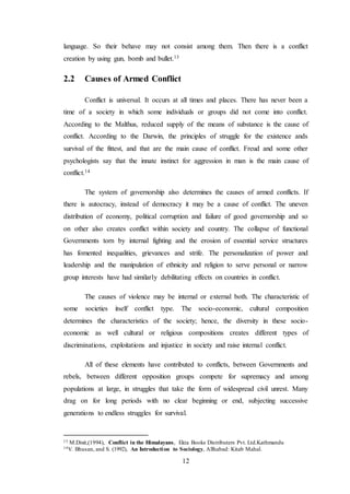 12
language. So their behave may not consist among them. Then there is a conflict
creation by using gun, bomb and bullet.13
2.2 Causes of Armed Conflict
Conflict is universal. It occurs at all times and places. There has never been a
time of a society in which some individuals or groups did not come into conflict.
According to the Malthus, reduced supply of the means of substance is the cause of
conflict. According to the Darwin, the principles of struggle for the existence ands
survival of the fittest, and that are the main cause of conflict. Freud and some other
psychologists say that the innate instinct for aggression in man is the main cause of
conflict.14
The system of governorship also determines the causes of armed conflicts. If
there is autocracy, instead of democracy it may be a cause of conflict. The uneven
distribution of economy, political corruption and failure of good governorship and so
on other also creates conflict within society and country. The collapse of functional
Governments torn by internal fighting and the erosion of essential service structures
has fomented inequalities, grievances and strife. The personalization of power and
leadership and the manipulation of ethnicity and religion to serve personal or narrow
group interests have had similarly debilitating effects on countries in conflict.
The causes of violence may be internal or external both. The characteristic of
some societies itself conflict type. The socio-economic, cultural composition
determines the characteristics of the society; hence, the diversity in these socio-
economic as well cultural or religious compositions creates different types of
discriminations, exploitations and injustice in society and raise internal conflict.
All of these elements have contributed to conflicts, between Governments and
rebels, between different opposition groups compete for supremacy and among
populations at large, in struggles that take the form of widespread civil unrest. Many
drag on for long periods with no clear beginning or end, subjecting successive
generations to endless struggles for survival.
13 M.Dixit,(1994), Conflict in the Himalayans, Ekta Books Distributers Pvt. Ltd.Kathmandu
14V. Bhusan, and S. (1992), An Introduction to Sociology, Allhabad: Kitab Mahal.
 