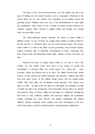 13
The history of war shows that the previous wars and conflicts were due to the
issue of holding over the natural resources and its consumption. Afterwards in the
second phase the war and conflicts were centralized on the political system and
governing system. Similarly, some were due to the self-identification or social rights
and identification. Other causes of war is debate on political boarder between two
countries, foreigner attack, diversity in religious beliefs and thoughts were leading
many war and conflict in past.
The above-mentioned theories determine the causes of armed conflict in
different counties. In case of Nepal, the existing armed conflict is somehow related to
the first and last i.e. Structural theory and the social discourse theory. The present-
armed conflict is a result of the failure of good governance, socio-economic injustice,
political corruption, lack of leadership, personalization of power, deprivation from
basic human needs and fundamental human rights, initiation of haves and haves not
class.
Whatever the cause of existing armed conflict is, it is time to call a halt.
Conflict, war and warlike events never favor to the country, its people and
development. It adversely affects the overall aspects of a nation like – socio,
economic, cultural and physical and so on other. The children become more victims
because of their physical and mental immaturity and innocence. Children may affect
even from minor events. So the children should protect from the existing armed
conflict. Their basic rights and development should guarantee. War violates every
right of a child – the right to life, the right to be with family and community, the right
to health, the right to the development of the personality and the right to be nurtured
and protected. Many of today's conflicts last the length of a "childhood", meaning that
from birth to early adulthood, children will experience multiple and accumulative
assaults. Disrupting the social networks and primary relationships that support
children's physical, emotional, moral, cognitive and social development in this way,
and for this duration, can have profound physical and psychological implications.
 