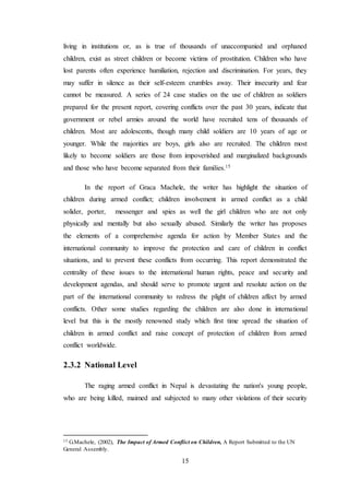 15
living in institutions or, as is true of thousands of unaccompanied and orphaned
children, exist as street children or become victims of prostitution. Children who have
lost parents often experience humiliation, rejection and discrimination. For years, they
may suffer in silence as their self-esteem crumbles away. Their insecurity and fear
cannot be measured. A series of 24 case studies on the use of children as soldiers
prepared for the present report, covering conflicts over the past 30 years, indicate that
government or rebel armies around the world have recruited tens of thousands of
children. Most are adolescents, though many child soldiers are 10 years of age or
younger. While the majorities are boys, girls also are recruited. The children most
likely to become soldiers are those from impoverished and marginalized backgrounds
and those who have become separated from their families.15
In the report of Graca Machele, the writer has highlight the situation of
children during armed conflict; children involvement in armed conflict as a child
solider, porter, messenger and spies as well the girl children who are not only
physically and mentally but also sexually abused. Similarly the writer has proposes
the elements of a comprehensive agenda for action by Member States and the
international community to improve the protection and care of children in conflict
situations, and to prevent these conflicts from occurring. This report demonstrated the
centrality of these issues to the international human rights, peace and security and
development agendas, and should serve to promote urgent and resolute action on the
part of the international community to redress the plight of children affect by armed
conflicts. Other some studies regarding the children are also done in international
level but this is the mostly renowned study which first time spread the situation of
children in armed conflict and raise concept of protection of children from armed
conflict worldwide.
2.3.2 National Level
The raging armed conflict in Nepal is devastating the nation's young people,
who are being killed, maimed and subjected to many other violations of their security
15 G.Machele, (2002), The Impact of Armed Conflict on Children, A Report Submitted to the UN
General Assembly.
 