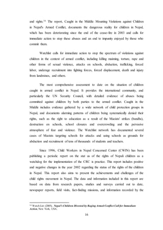 16
and rights.16 The report, Caught in the Middle: Mounting Violations against Children
in Nepal's Armed Conflict, documents the dangerous reality for children in Nepal,
which has been deteriorating since the end of the cease-fire in 2003 and calls for
immediate action to stop these abuses and an end to impunity enjoyed by those who
commit them.
Watchlist calls for immediate action to stop the spectrum of violations against
children in the context of armed conflict, including killing maiming, torture, rape and
other forms of sexual violence, attacks on schools, abduction, trafficking, forced
labor, underage recruitment into fighting forces, forced displacement, death and injury
from landmines, and others.
The most comprehensive assessment to date on the situation of children
caught in armed conflict in Nepal. It provides the international community, and
particularly the UN Security Council, with detailed evidence of abuses being
committed against children by both parties to the armed conflict. Caught in the
Middle includes evidence gathered by a wide network of child protection groups in
Nepal, and documents alarming patterns of children being systematically denied their
rights, such as the right to education as a result of the Maoists' strikes (bandhs),
destruction on schools, school closures and overcrowding and the pervasive
atmosphere of fear and violence. The Watchlist network has documented several
cases of Maoists targeting schools for attacks and using schools as grounds for
abduction and recruitment of tens of thousands of students and teachers.
Since 1996, Child Workers in Nepal Concerned Center (CWIN) has been
publishing a periodic report on the stat us of the rights of Nepali children as a
watchdog for the implementation of the CRC is practice. This report includes positive
and negative changes in the year 2002 regarding the status of the rights of the children
in Nepal. This report also aims to present the achievements and challenges of the
child rights movement in Nepal. The data and information included in this report are
based on data from research papers, studies and surveys carried out to date,
newspaper reports, field visits, fact-finding missions, and information recorded by the
16 Watch List (2005), Nepal’s Children Divested by Raging Armed Conflict Call for Immediate
Action, New York, USA.
 