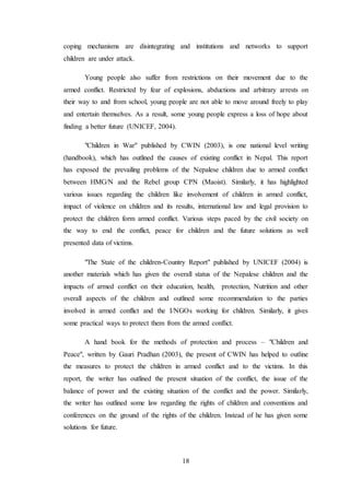 18
coping mechanisms are disintegrating and institutions and networks to support
children are under attack.
Young people also suffer from restrictions on their movement due to the
armed conflict. Restricted by fear of explosions, abductions and arbitrary arrests on
their way to and from school, young people are not able to move around freely to play
and entertain themselves. As a result, some young people express a loss of hope about
finding a better future (UNICEF, 2004).
"Children in War" published by CWIN (2003), is one national level writing
(handbook), which has outlined the causes of existing conflict in Nepal. This report
has exposed the prevailing problems of the Nepalese children due to armed conflict
between HMG/N and the Rebel group CPN (Maoist). Similarly, it has highlighted
various issues regarding the children like involvement of children in armed conflict,
impact of violence on children and its results, international law and legal provision to
protect the children form armed conflict. Various steps paced by the civil society on
the way to end the conflict, peace for children and the future solutions as well
presented data of victims.
"The State of the children-Country Report" published by UNICEF (2004) is
another materials which has given the overall status of the Nepalese children and the
impacts of armed conflict on their education, health, protection, Nutrition and other
overall aspects of the children and outlined some recommendation to the parties
involved in armed conflict and the I/NGOs working for children. Similarly, it gives
some practical ways to protect them from the armed conflict.
A hand book for the methods of protection and process – "Children and
Peace", written by Gauri Pradhan (2003), the present of CWIN has helped to outline
the measures to protect the children in armed conflict and to the victims. In this
report, the writer has outlined the present situation of the conflict, the issue of the
balance of power and the existing situation of the conflict and the power. Similarly,
the writer has outlined some law regarding the rights of children and conventions and
conferences on the ground of the rights of the children. Instead of he has given some
solutions for future.
 