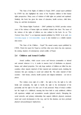 19
"The State of the Rights of children in Nepal, 2004", annual report published
by CWIN has also highlighted the status of the Nepalese children in their human
rights perspectives. Many cases of violation of child rights are pointed and explained.
Similarly, this book has given the status of education, health services, child labor,
living etc. and their development.
"The Human Rights Yearbook – 2004" published by INSEC provides various
cases of the violence of human rights are included violated data sheet. The issues of
the violence of the rights of children are also outlined in this book. So on "The
Violated Data Sheet" is an important material published by INSEC in its web sites
www.insec.org.np or www.inseconline. org.np is also included as a reliable numeric
data source.
"The State of the Children – Nepal" The annual country report published by
CWIN, Watch list report for Nepal as well like other news letters has also expresses
the existing situation of contemporary armed conflict of Nepal.
2.4 Children and Armed Conflict
Armed conflicts, which occurs across and between communities or internal
and external whatever it is, it results in massive level of distribution on physical,
human, and cultural properties. Not only large numbers of children are killed but also
countless others injured, deprived of their material and emotional needs, including the
structures that give meaning to social and cultural life. The entire material of their
societies – their homes, schools, health systems and religious institutions – are torn to
pieces.
War violates every right of a child – the right to live, the right to be with
family and community, the right to health, the right to the development of the
personality and the right to be take care of and protected. Many of today's conflicts
last the length of a childhood, meaning that from birth to early adulthood, children
will experience multiple and accumulative assaults (physical attack). Disrupting the
social networks and primary relationships that support children's physical, emotional,
moral and social development in this way, and for this duration, can have profound
physical and psychological implications.
 
