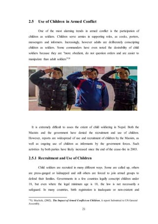 21
2.5 Use of Children in Armed Conflict
One of the most alarming trends in armed conflict is the participation of
children as soldiers. Children serve armies in supporting roles, as cooks, porters,
messengers and informers. Increasingly, however adults are deliberately conscripting
children as soldiers. Some commanders have even noted the desirability of child
soldiers because they are "more obedient, do not question orders and are easier to
manipulate than adult soldiers"18
It is extremely difficult to asses the extent of child soldiering in Nepal. Both the
Maoists and the government have denied the recruitment and use of children.
However, reports are widespread of use and recruitment of children by the Maoists, as
well as ongoing use of children as informants by the government forces. Such
activities by both parties have likely increased since the end of the cease-fire in 2003.
2.5.1 Recruitment and Use of Children
Child soldiers are recruited in many different ways. Some are called up, others
are press-ganged or kidnapped and still others are forced to join armed groups to
defend their families. Governments in a few countries legally conscript children under
18, but even where the legal minimum age is 18, the law is not necessarily a
safeguard. In many countries, birth registration is inadequate or non-existent and
18G. Machele, (2002), The Impact of Armed Conflict on Children, A report Submitted to UN General
Assembly.
 