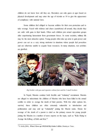 22
children do not know how old they are. Recruiters can only guess at ages based on
physical development and may enter the age of recruits as 18 to give the appearance
of compliance with national laws.
Some children feel obliged to become soldiers for their own protection and to
take revenge. Faced with violence and chaos (aastabesta) all around, they decide they
are safer with guns in their hands. Often such children join armed opposition groups
after experiencing harassment from government forces. In some societies, military life
may be the most attractive option. Young people often take up arms to gain power and
power can act as a very strong motivator in situations where people feel powerless
and are otherwise unable to acquire basic resources. In many situations, war activities
are glorified.
Big brother with gun and cigarette without fear and his 3 small brothers
In Nepal, Maoists conduct both forcible and "voluntary" recruitment. Maoists
are alleged to indoctrinate the children of Maoists who have been killed in the armed
conflict in order to avenge the death of their parents. With few other options for,
survival, these children are often extremely vulnerable to introduction and
politicization and may end up "voluntarily" joining the Maoist ranks. Desire for
revenge of the death of a parent is cited as the primary reason for young people
joining the Maoists in a number of news reports on the topic, such as "Kids Dying to
Avenge the Killing of Kith and Kin.19
19S. Kafle,(2004), When I Grow up I Will kill My Father’s Killer, Himalayan Times.
 