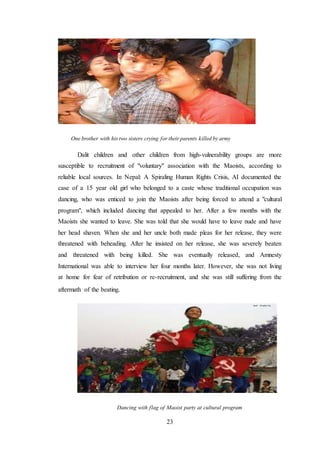 23
One brother with his two sisters crying for their parents killed by army
Dalit children and other children from high-vulnerability groups are more
susceptible to recruitment of "voluntary" association with the Maoists, according to
reliable local sources. In Nepal: A Spiraling Human Rights Crisis, AI documented the
case of a 15 year old girl who belonged to a caste whose traditional occupation was
dancing, who was enticed to join the Maoists after being forced to attend a "cultural
program", which included dancing that appealed to her. After a few months with the
Maoists she wanted to leave. She was told that she would have to leave nude and have
her head shaven. When she and her uncle both made pleas for her release, they were
threatened with beheading. After he insisted on her release, she was severely beaten
and threatened with being killed. She was eventually released, and Amnesty
International was able to interview her four months later. However, she was not living
at home for fear of retribution or re-recruitment, and she was still suffering from the
aftermath of the beating.
Dancing with flag of Maoist party at cultural program
 