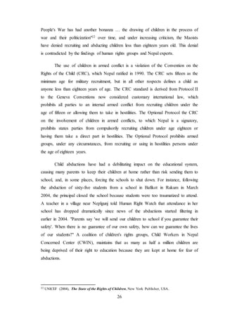 26
People's War has had another bonanza … the drawing of children in the process of
war and their politicization"22 over time, and under increasing criticism, the Maoists
have denied recruiting and abducting children less than eighteen years old. This denial
is contradicted by the findings of human rights groups and Nepal experts.
The use of children in armed conflict is a violation of the Convention on the
Rights of the Child (CRC), which Nepal ratified in 1990. The CRC sets fifteen as the
minimum age for military recruitment, but in all other respects defines a child as
anyone less than eighteen years of age. The CRC standard is derived from Protocol II
to the Geneva Conventions now considered customary international law, which
prohibits all parties to an internal armed conflict from recruiting children under the
age of fifteen or allowing them to take in hostilities. The Optional Protocol the CRC
on the involvement of children in armed conflicts, to which Nepal is a signatory,
prohibits states parties from compulsorily recruiting children under age eighteen or
having them take a direct part in hostilities. The Optional Protocol prohibits armed
groups, under any circumstances, from recruiting or using in hostilities persons under
the age of eighteen years.
Child abductions have had a debilitating impact on the educational system,
causing many parents to keep their children at home rather than risk sending them to
school, and, in some places, forcing the schools to shut down. For instance, following
the abduction of sixty-five students from a school in Bafikot in Rukum in March
2004, the principal closed the school because students were too traumatized to attend.
A teacher in a village near Neplgunj told Human Right Watch that attendance in her
school has dropped dramatically since news of the abductions started filtering in
earlier in 2004. "Parents say 'we will send our children to school if you guarantee their
safety'. When there is no guarantee of our own safety, how can we guarantee the lives
of our students?" A coalition of children's rights groups, Child Workers in Nepal
Concerned Center (CWIN), maintains that as many as half a million children are
being deprived of their right to education because they are kept at home for fear of
abductions.
22 UNICEF (2004), The State of the Rights of Children, New York Publisher, USA.
 