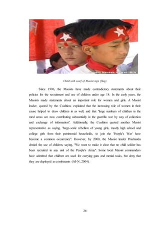 28
Child with scarf of Maoist sign (flag)
Since 1996, the Maoists have made contradictory statements about their
policies for the recruitment and use of children under age 18. In the early years, the
Maoists made statements about an important role for women and girls. A Maoist
leader, quoted by the Coalition, explained that the increasing role of women in their
cause helped to draw children in as well, and that "large numbers of children in the
rural areas are now contributing substantially in the guerrilla war by way of collection
and exchange of information". Additionally, the Coalition quoted another Maoist
representative as saying, "large-scale rebellion of young girls, mostly high school and
college girls from their patrimonial households, to join the 'People's War' have
become a common occurrence". However, by 2000, the Maoist leader Prachanda
denied the use of children, saying, "We want to make it clear that no child soldier has
been recruited in any unit of the People's Army". Some local Maoist commanders
have admitted that children are used for carrying guns and menial tasks, but deny that
they are deployed as combatants (AI-N, 2004).
 