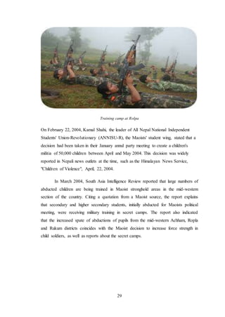 29
Training camp at Rolpa
On February 22, 2004, Kamal Shahi, the leader of All Nepal National Independent
Students' Union-Revolutionary (ANNISU-R), the Maoists' student wing, stated that a
decision had been taken in their January annul party meeting to create a children's
militia of 50,000 children between April and May 2004. This decision was widely
reported in Nepali news outlets at the time, such as the Himalayan News Service,
"Children of Violence", April, 22, 2004.
In March 2004, South Asia Intelligence Review reported that large numbers of
abducted children are being trained in Maoist stronghold areas in the mid-western
section of the country. Citing a quotation from a Maoist source, the report explains
that secondary and higher secondary students, initially abducted for Maoists political
meeting, were receiving military training in secret camps. The report also indicated
that the increased spate of abductions of pupils from the mid-western Achham, Ropla
and Rukum districts coincides with the Maoist decision to increase force strength in
child soldiers, as well as reports about the secret camps.
 