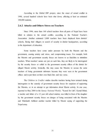 31
According to the Global IDP project, since the onset of armed conflict in
1996, several hundred schools have been shut down, affecting at least an estimated
100,000 students.
2.6.2 Attacks and Others Stress on Teachers
Since 1996, more than 160 school teachers from all parts of Nepal have been
killed in relation to the armed conflict, according to the National Teacher's
Association. Another estimated 3,000 teachers have been displaced from districts'
schools, fleeing their villagers in search of security in district headquarters, according
to the department of education.
Some teachers have come under pressure by both the Maoists and the
government, causing anxiety and stress, and compromising issues. For example, both
the Maoists and government security forces are known to us blacklists to intimidate
teachers. When teachers' names are put on such lists, they are likely to be interrogated
by the security forces or called to the government security offices of the district for
alleged Maoist activity. Ironically, this may cause the Maoists to accuse the same
teachers of being government informers because they were seen at the government
offices and to put them on their own black lists and vice versa.
The Children in Conflict studies describe teachers having been tortured during
interrogation in the custody of government security forces for suspicion of supporting
the Maoists, or in an attempt to get information about Maoist activity. In one case,
reported in May 2004 in the Samay National Weekly, "Scared for Life", Kamal Dahal,
a teacher and father of a 12 year old school student, was killed in front of his daughter
by the government security forces on charges of being associated with the Maoists
and Muktinath Adhikari another teacher killed by Maoist saying of supporting the
Nepal army.
 