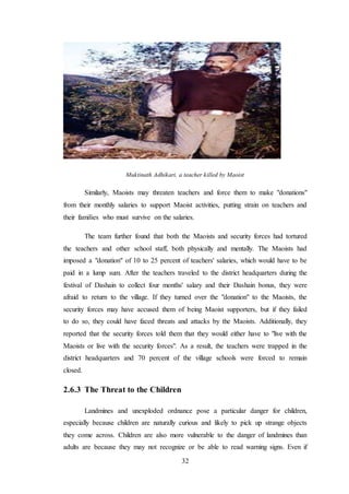 32
Muktinath Adhikari, a teacher killed by Maoist
Similarly, Maoists may threaten teachers and force them to make "donations"
from their monthly salaries to support Maoist activities, putting strain on teachers and
their families who must survive on the salaries.
The team further found that both the Maoists and security forces had tortured
the teachers and other school staff, both physically and mentally. The Maoists had
imposed a "donation" of 10 to 25 percent of teachers' salaries, which would have to be
paid in a lump sum. After the teachers traveled to the district headquarters during the
festival of Dashain to collect four months' salary and their Dashain bonus, they were
afraid to return to the village. If they turned over the "donation" to the Maoists, the
security forces may have accused them of being Maoist supporters, but if they failed
to do so, they could have faced threats and attacks by the Maoists. Additionally, they
reported that the security forces told them that they would either have to "live with the
Maoists or live with the security forces". As a result, the teachers were trapped in the
district headquarters and 70 percent of the village schools were forced to remain
closed.
2.6.3 The Threat to the Children
Landmines and unexploded ordnance pose a particular danger for children,
especially because children are naturally curious and likely to pick up strange objects
they come across. Children are also more vulnerable to the danger of landmines than
adults are because they may not recognize or be able to read warning signs. Even if
 