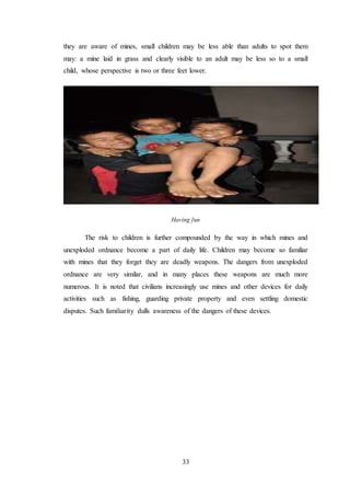 33
they are aware of mines, small children may be less able than adults to spot them
may: a mine laid in grass and clearly visible to an adult may be less so to a small
child, whose perspective is two or three feet lower.
Having fun
The risk to children is further compounded by the way in which mines and
unexploded ordnance become a part of daily life. Children may become so familiar
with mines that they forget they are deadly weapons. The dangers from unexploded
ordnance are very similar, and in many places these weapons are much more
numerous. It is noted that civilians increasingly use mines and other devices for daily
activities such as fishing, guarding private property and even settling domestic
disputes. Such familiarity dulls awareness of the dangers of these devices.
 