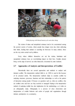 34
Child playing with blasted motorcycle and other thing
The victims of mines and unexploded ordnance tend to be concentrated among
the poorest sectors of society, where people face danger every day when cultivating
their fields, herding their animals or searching for firewood. In many cultures, these
are the very tasks carried out by children.
Every where children themselves are not the victims, landmines and
unexploded ordnance have an overwhelming impact on their lives. Families already
living on the edge of survival are often financially devastated by mine incidents.
2.7 Approaches of Analysis and Interpretations of Conflict
Theoretically there are several approaches and methods to analyze and
interpret conflict. The interpretative method (Bell et. al, 1989) is used in this because
of its practical merits. The interpretative methods helps to examine conflict by
analyzing structures, processes, functions and their relationships as well as the pattern
of interaction among people. If focuses on questions such as, what are conflicts, why
do conflicts arise and how are they resolved or managed! Opting to the interpretative
method of analyzing conflict has also implications for the methodology, as it relies on
an ethnographic study. Ethnography is a process of close observation and
interpretation of conflict behavior and action of people and organizations through
intimate participation in a community.
 